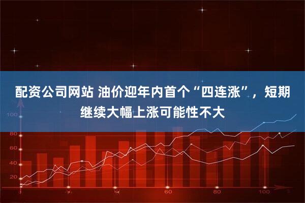 配资公司网站 油价迎年内首个“四连涨”，短期继续大幅上涨可能性不大