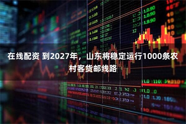 在线配资 到2027年，山东将稳定运行1000条农村客货邮线路