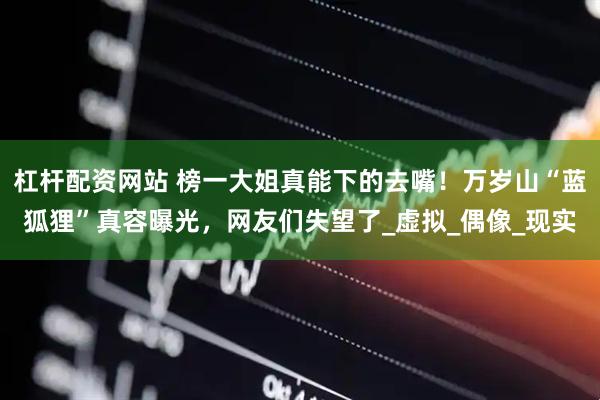 杠杆配资网站 榜一大姐真能下的去嘴！万岁山“蓝狐狸”真容曝光，网友们失望了_虚拟_偶像_现实