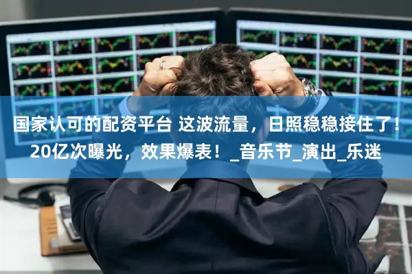 国家认可的配资平台 这波流量，日照稳稳接住了！20亿次曝光，效果爆表！_音乐节_演出_乐迷