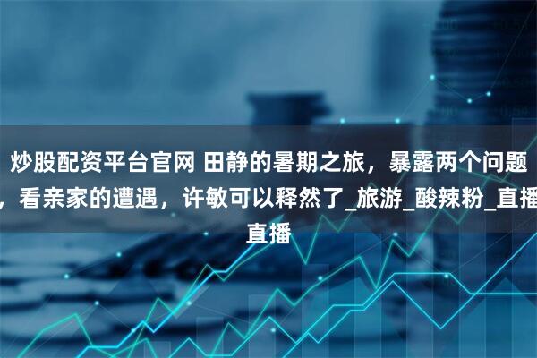 炒股配资平台官网 田静的暑期之旅，暴露两个问题，看亲家的遭遇，许敏可以释然了_旅游_酸辣粉_直播