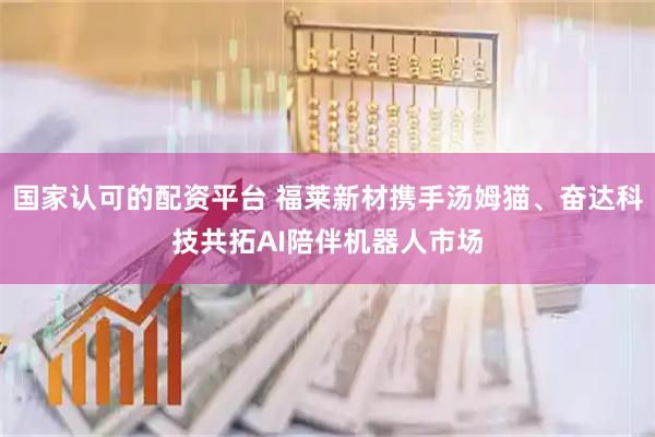 国家认可的配资平台 福莱新材携手汤姆猫、奋达科技共拓AI陪伴机器人市场