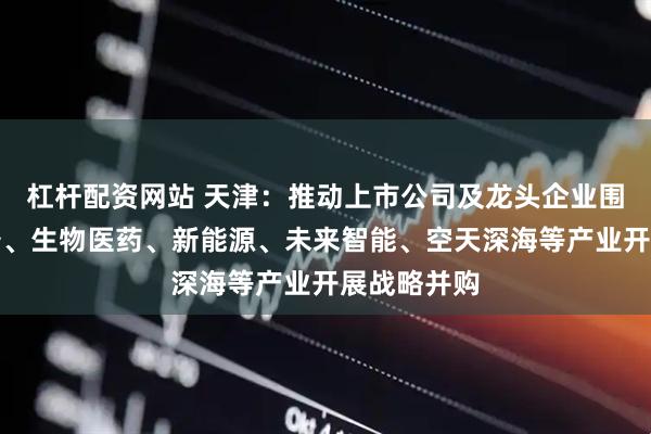 杠杆配资网站 天津：推动上市公司及龙头企业围绕汽车装备、生物医药、新能源、未来智能、空天深海等产业开展战略并购