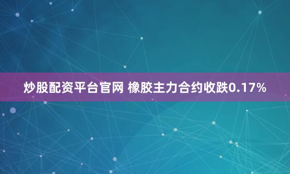 炒股配资平台官网 橡胶主力合约收跌0.17%