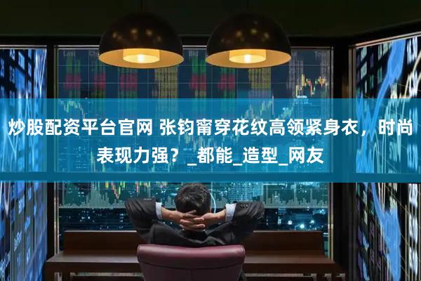 炒股配资平台官网 张钧甯穿花纹高领紧身衣，时尚表现力强？_都能_造型_网友