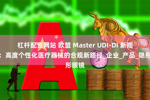 杠杆配资网站 欧盟 Master UDI-DI 新规解析：高度个性化医疗器械的合规新路径_企业_产品_隐形眼镜
