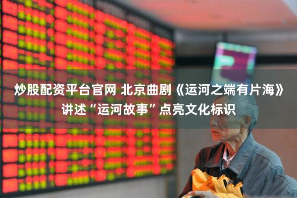 炒股配资平台官网 北京曲剧《运河之端有片海》讲述“运河故事”点亮文化标识