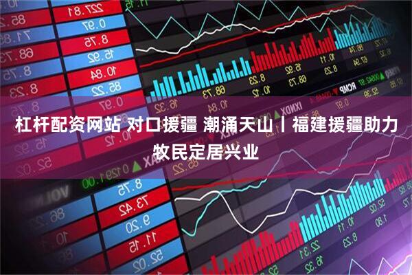 杠杆配资网站 对口援疆 潮涌天山丨福建援疆助力牧民定居兴业