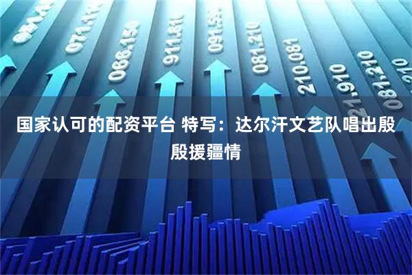 国家认可的配资平台 特写：达尔汗文艺队唱出殷殷援疆情