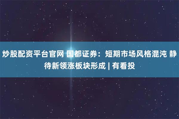 炒股配资平台官网 国都证券：短期市场风格混沌 静待新领涨板块形成 | 有看投