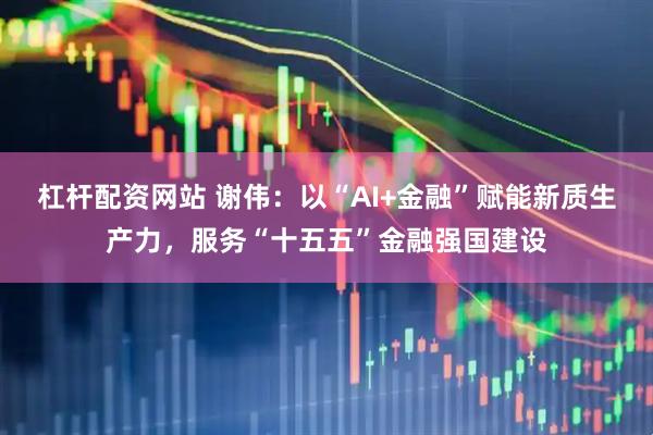 杠杆配资网站 谢伟:以“AI+金融”赋能新质生产力,服务“十五五”金融强国建设