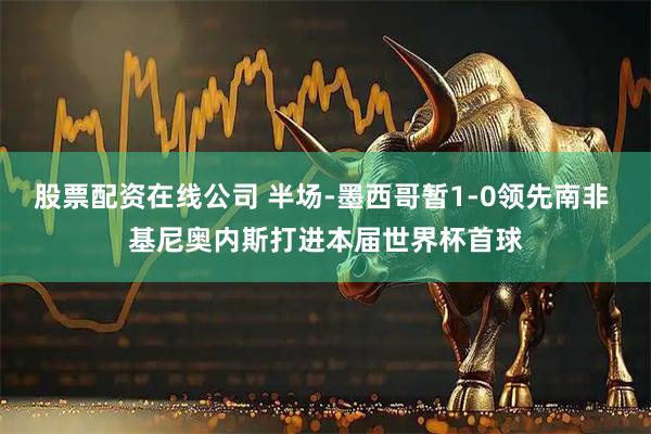 股票配资在线公司 半场-墨西哥暂1-0领先南非 基尼奥内斯打进本届世界杯首球