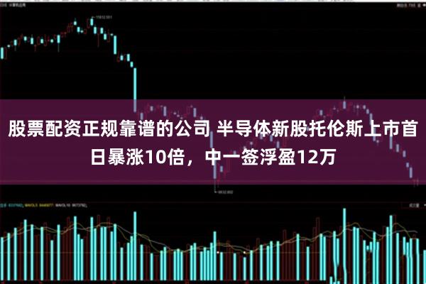 股票配资正规靠谱的公司 半导体新股托伦斯上市首日暴涨10倍，中一签浮盈12万