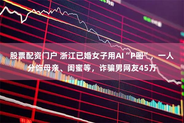 股票配资门户 浙江已婚女子用AI“P图”，一人分饰母亲、闺蜜等，诈骗男网友45万